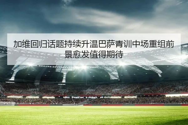 加维回归话题持续升温巴萨青训中场重组前景愈发值得期待