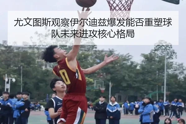 尤文图斯观察伊尔迪兹爆发能否重塑球队未来进攻核心格局